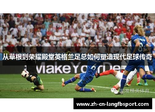 从草根到荣耀殿堂英格兰足总如何塑造现代足球传奇