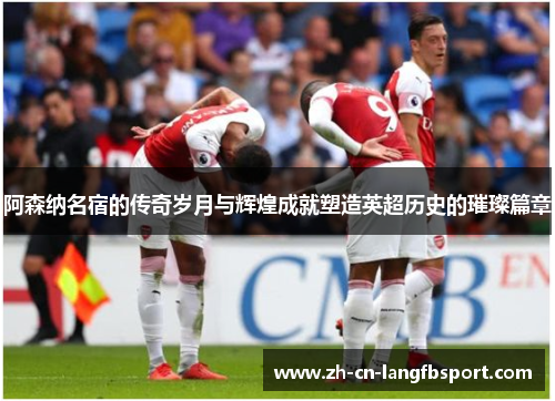 阿森纳名宿的传奇岁月与辉煌成就塑造英超历史的璀璨篇章